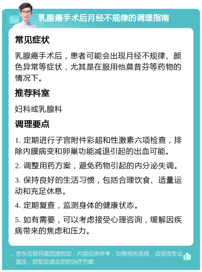 乳腺癌手术后月经不规律的调理指南 常见症状 乳腺癌手术后，患者可能会出现月经不规律、颜色异常等症状，尤其是在服用他莫昔芬等药物的情况下。 推荐科室 妇科或乳腺科 调理要点 1. 定期进行子宫附件彩超和性激素六项检查，排除内膜病变和卵巢功能减退引起的出血可能。 2. 调整用药方案，避免药物引起的内分泌失调。 3. 保持良好的生活习惯，包括合理饮食、适量运动和充足休息。 4. 定期复查，监测身体的健康状态。 5. 如有需要，可以考虑接受心理咨询，缓解因疾病带来的焦虑和压力。