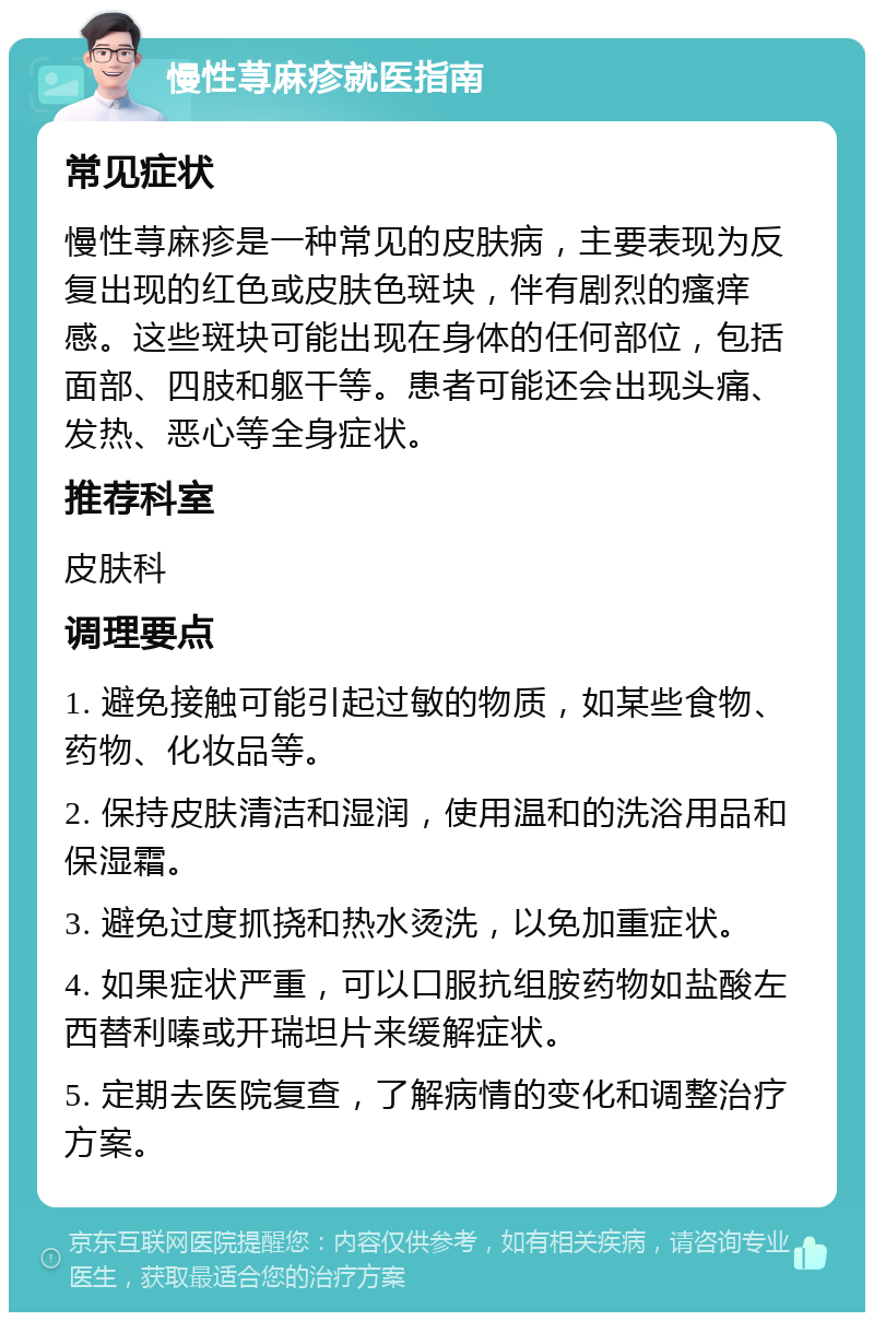 慢性荨麻疹就医指南 常见症状 慢性荨麻疹是一种常见的皮肤病，主要表现为反复出现的红色或皮肤色斑块，伴有剧烈的瘙痒感。这些斑块可能出现在身体的任何部位，包括面部、四肢和躯干等。患者可能还会出现头痛、发热、恶心等全身症状。 推荐科室 皮肤科 调理要点 1. 避免接触可能引起过敏的物质，如某些食物、药物、化妆品等。 2. 保持皮肤清洁和湿润，使用温和的洗浴用品和保湿霜。 3. 避免过度抓挠和热水烫洗，以免加重症状。 4. 如果症状严重，可以口服抗组胺药物如盐酸左西替利嗪或开瑞坦片来缓解症状。 5. 定期去医院复查，了解病情的变化和调整治疗方案。