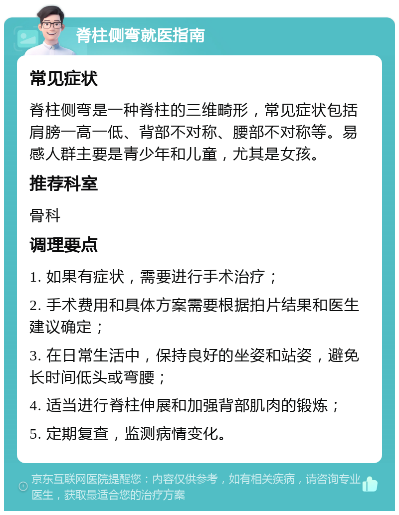 脊柱侧弯就医指南 常见症状 脊柱侧弯是一种脊柱的三维畸形，常见症状包括肩膀一高一低、背部不对称、腰部不对称等。易感人群主要是青少年和儿童，尤其是女孩。 推荐科室 骨科 调理要点 1. 如果有症状，需要进行手术治疗； 2. 手术费用和具体方案需要根据拍片结果和医生建议确定； 3. 在日常生活中，保持良好的坐姿和站姿，避免长时间低头或弯腰； 4. 适当进行脊柱伸展和加强背部肌肉的锻炼； 5. 定期复查，监测病情变化。