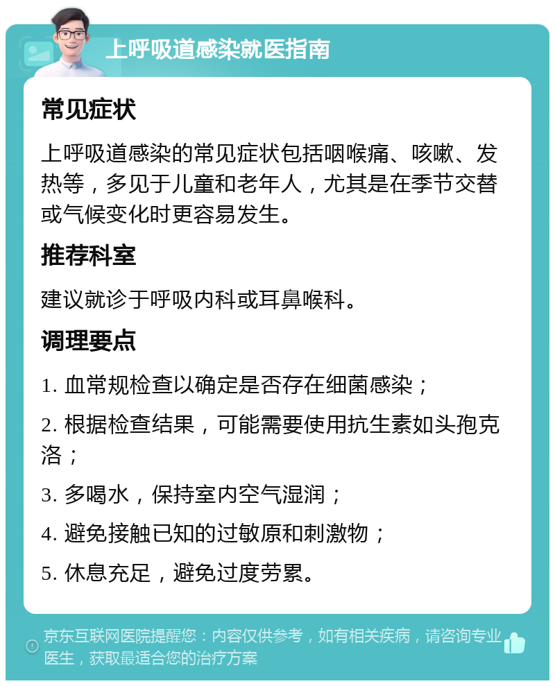 上呼吸道感染就医指南 常见症状 上呼吸道感染的常见症状包括咽喉痛、咳嗽、发热等，多见于儿童和老年人，尤其是在季节交替或气候变化时更容易发生。 推荐科室 建议就诊于呼吸内科或耳鼻喉科。 调理要点 1. 血常规检查以确定是否存在细菌感染； 2. 根据检查结果，可能需要使用抗生素如头孢克洛； 3. 多喝水，保持室内空气湿润； 4. 避免接触已知的过敏原和刺激物； 5. 休息充足，避免过度劳累。