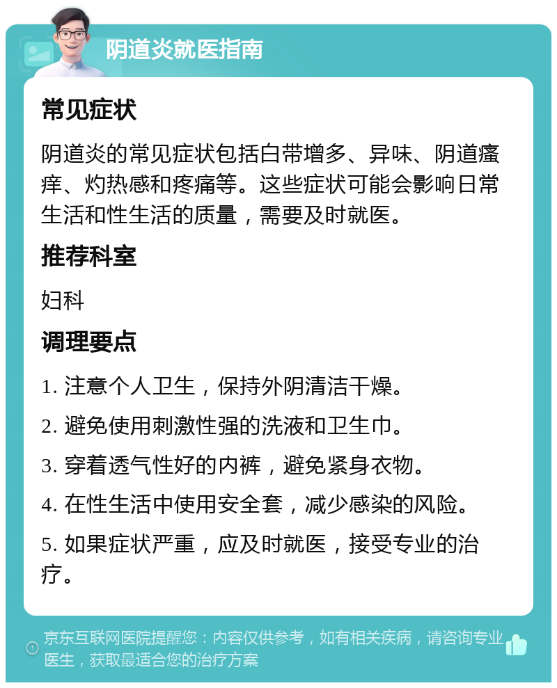 阴道炎就医指南 常见症状 阴道炎的常见症状包括白带增多、异味、阴道瘙痒、灼热感和疼痛等。这些症状可能会影响日常生活和性生活的质量，需要及时就医。 推荐科室 妇科 调理要点 1. 注意个人卫生，保持外阴清洁干燥。 2. 避免使用刺激性强的洗液和卫生巾。 3. 穿着透气性好的内裤，避免紧身衣物。 4. 在性生活中使用安全套，减少感染的风险。 5. 如果症状严重，应及时就医，接受专业的治疗。