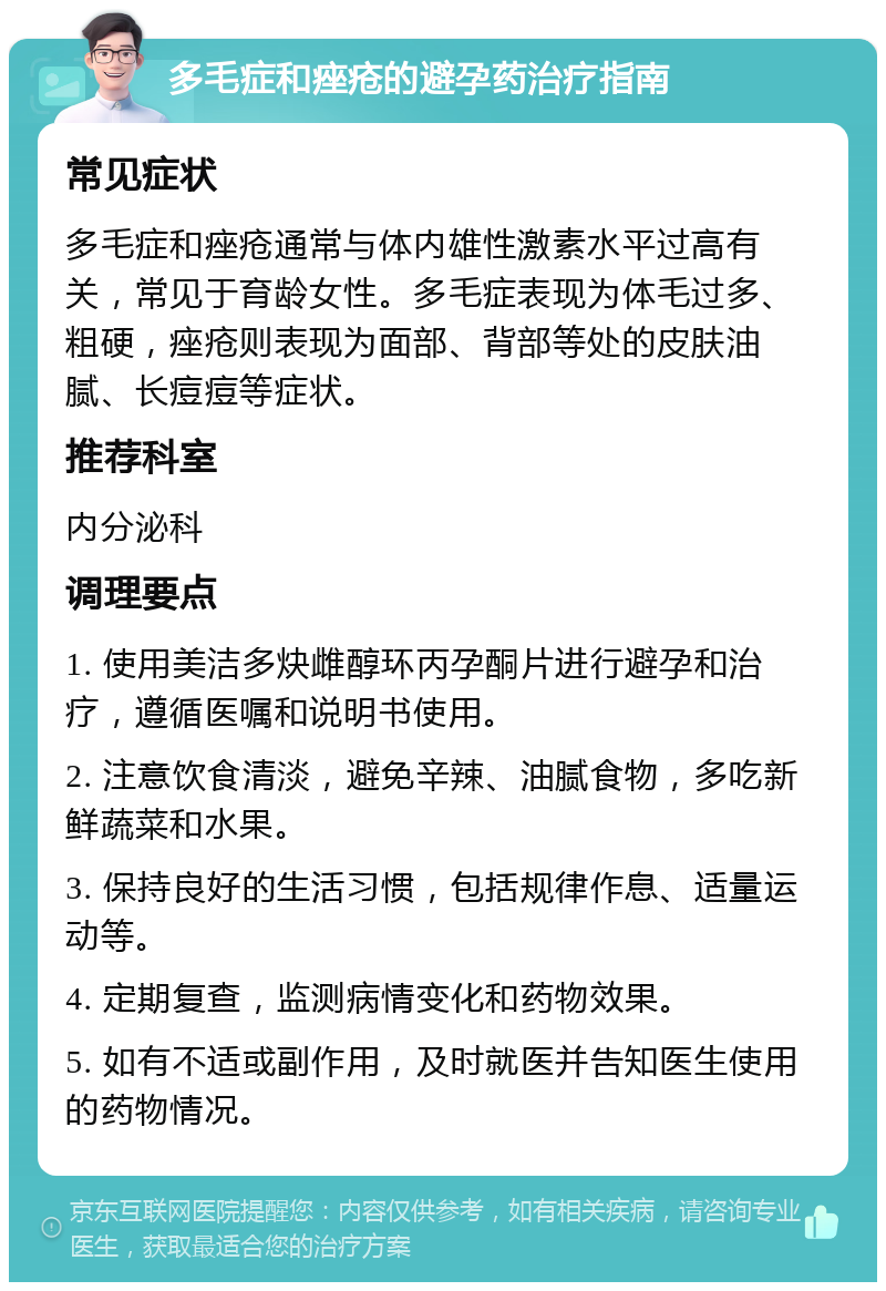 多毛症和痤疮的避孕药治疗指南 常见症状 多毛症和痤疮通常与体内雄性激素水平过高有关，常见于育龄女性。多毛症表现为体毛过多、粗硬，痤疮则表现为面部、背部等处的皮肤油腻、长痘痘等症状。 推荐科室 内分泌科 调理要点 1. 使用美洁多炔雌醇环丙孕酮片进行避孕和治疗，遵循医嘱和说明书使用。 2. 注意饮食清淡，避免辛辣、油腻食物，多吃新鲜蔬菜和水果。 3. 保持良好的生活习惯，包括规律作息、适量运动等。 4. 定期复查，监测病情变化和药物效果。 5. 如有不适或副作用，及时就医并告知医生使用的药物情况。