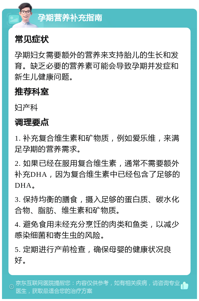 孕期营养补充指南 常见症状 孕期妇女需要额外的营养来支持胎儿的生长和发育。缺乏必要的营养素可能会导致孕期并发症和新生儿健康问题。 推荐科室 妇产科 调理要点 1. 补充复合维生素和矿物质，例如爱乐维，来满足孕期的营养需求。 2. 如果已经在服用复合维生素，通常不需要额外补充DHA，因为复合维生素中已经包含了足够的DHA。 3. 保持均衡的膳食，摄入足够的蛋白质、碳水化合物、脂肪、维生素和矿物质。 4. 避免食用未经充分烹饪的肉类和鱼类，以减少感染细菌和寄生虫的风险。 5. 定期进行产前检查，确保母婴的健康状况良好。