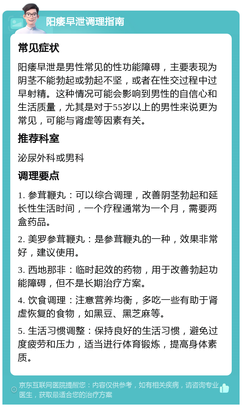 阳痿早泄调理指南 常见症状 阳痿早泄是男性常见的性功能障碍，主要表现为阴茎不能勃起或勃起不坚，或者在性交过程中过早射精。这种情况可能会影响到男性的自信心和生活质量，尤其是对于55岁以上的男性来说更为常见，可能与肾虚等因素有关。 推荐科室 泌尿外科或男科 调理要点 1. 参茸鞭丸：可以综合调理，改善阴茎勃起和延长性生活时间，一个疗程通常为一个月，需要两盒药品。 2. 美罗参茸鞭丸：是参茸鞭丸的一种，效果非常好，建议使用。 3. 西地那非：临时起效的药物，用于改善勃起功能障碍，但不是长期治疗方案。 4. 饮食调理：注意营养均衡，多吃一些有助于肾虚恢复的食物，如黑豆、黑芝麻等。 5. 生活习惯调整：保持良好的生活习惯，避免过度疲劳和压力，适当进行体育锻炼，提高身体素质。