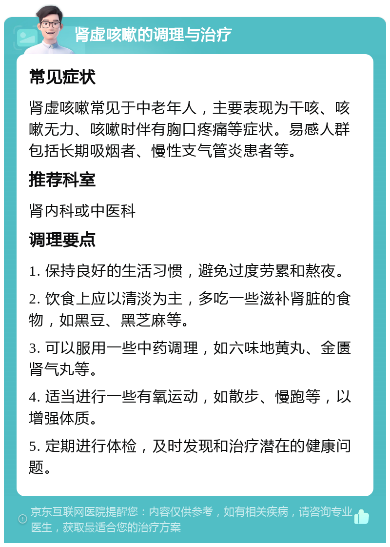 肾虚咳嗽的调理与治疗 常见症状 肾虚咳嗽常见于中老年人，主要表现为干咳、咳嗽无力、咳嗽时伴有胸口疼痛等症状。易感人群包括长期吸烟者、慢性支气管炎患者等。 推荐科室 肾内科或中医科 调理要点 1. 保持良好的生活习惯，避免过度劳累和熬夜。 2. 饮食上应以清淡为主，多吃一些滋补肾脏的食物，如黑豆、黑芝麻等。 3. 可以服用一些中药调理，如六味地黄丸、金匮肾气丸等。 4. 适当进行一些有氧运动，如散步、慢跑等，以增强体质。 5. 定期进行体检，及时发现和治疗潜在的健康问题。