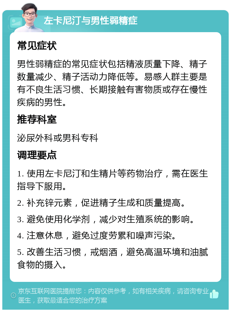 左卡尼汀与男性弱精症 常见症状 男性弱精症的常见症状包括精液质量下降、精子数量减少、精子活动力降低等。易感人群主要是有不良生活习惯、长期接触有害物质或存在慢性疾病的男性。 推荐科室 泌尿外科或男科专科 调理要点 1. 使用左卡尼汀和生精片等药物治疗，需在医生指导下服用。 2. 补充锌元素，促进精子生成和质量提高。 3. 避免使用化学剂，减少对生殖系统的影响。 4. 注意休息，避免过度劳累和噪声污染。 5. 改善生活习惯，戒烟酒，避免高温环境和油腻食物的摄入。