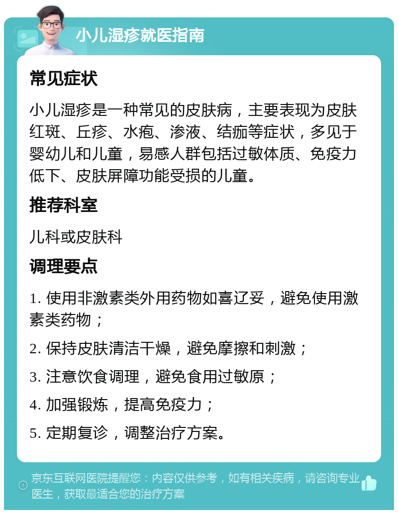 小儿湿疹就医指南 常见症状 小儿湿疹是一种常见的皮肤病，主要表现为皮肤红斑、丘疹、水疱、渗液、结痂等症状，多见于婴幼儿和儿童，易感人群包括过敏体质、免疫力低下、皮肤屏障功能受损的儿童。 推荐科室 儿科或皮肤科 调理要点 1. 使用非激素类外用药物如喜辽妥，避免使用激素类药物； 2. 保持皮肤清洁干燥，避免摩擦和刺激； 3. 注意饮食调理，避免食用过敏原； 4. 加强锻炼，提高免疫力； 5. 定期复诊，调整治疗方案。