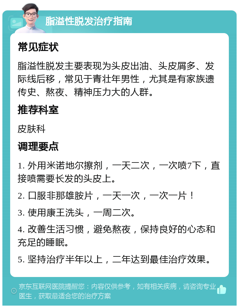 脂溢性脱发治疗指南 常见症状 脂溢性脱发主要表现为头皮出油、头皮屑多、发际线后移，常见于青壮年男性，尤其是有家族遗传史、熬夜、精神压力大的人群。 推荐科室 皮肤科 调理要点 1. 外用米诺地尔擦剂，一天二次，一次喷7下，直接喷需要长发的头皮上。 2. 口服非那雄胺片，一天一次，一次一片！ 3. 使用康王洗头，一周二次。 4. 改善生活习惯，避免熬夜，保持良好的心态和充足的睡眠。 5. 坚持治疗半年以上，二年达到最佳治疗效果。