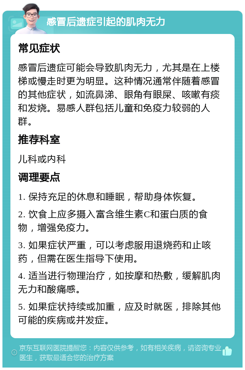 感冒后遗症引起的肌肉无力 常见症状 感冒后遗症可能会导致肌肉无力，尤其是在上楼梯或慢走时更为明显。这种情况通常伴随着感冒的其他症状，如流鼻涕、眼角有眼屎、咳嗽有痰和发烧。易感人群包括儿童和免疫力较弱的人群。 推荐科室 儿科或内科 调理要点 1. 保持充足的休息和睡眠，帮助身体恢复。 2. 饮食上应多摄入富含维生素C和蛋白质的食物，增强免疫力。 3. 如果症状严重，可以考虑服用退烧药和止咳药，但需在医生指导下使用。 4. 适当进行物理治疗，如按摩和热敷，缓解肌肉无力和酸痛感。 5. 如果症状持续或加重，应及时就医，排除其他可能的疾病或并发症。