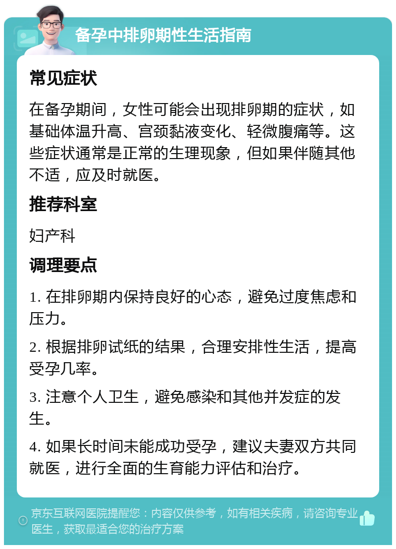 备孕中排卵期性生活指南 常见症状 在备孕期间，女性可能会出现排卵期的症状，如基础体温升高、宫颈黏液变化、轻微腹痛等。这些症状通常是正常的生理现象，但如果伴随其他不适，应及时就医。 推荐科室 妇产科 调理要点 1. 在排卵期内保持良好的心态，避免过度焦虑和压力。 2. 根据排卵试纸的结果，合理安排性生活，提高受孕几率。 3. 注意个人卫生，避免感染和其他并发症的发生。 4. 如果长时间未能成功受孕，建议夫妻双方共同就医，进行全面的生育能力评估和治疗。