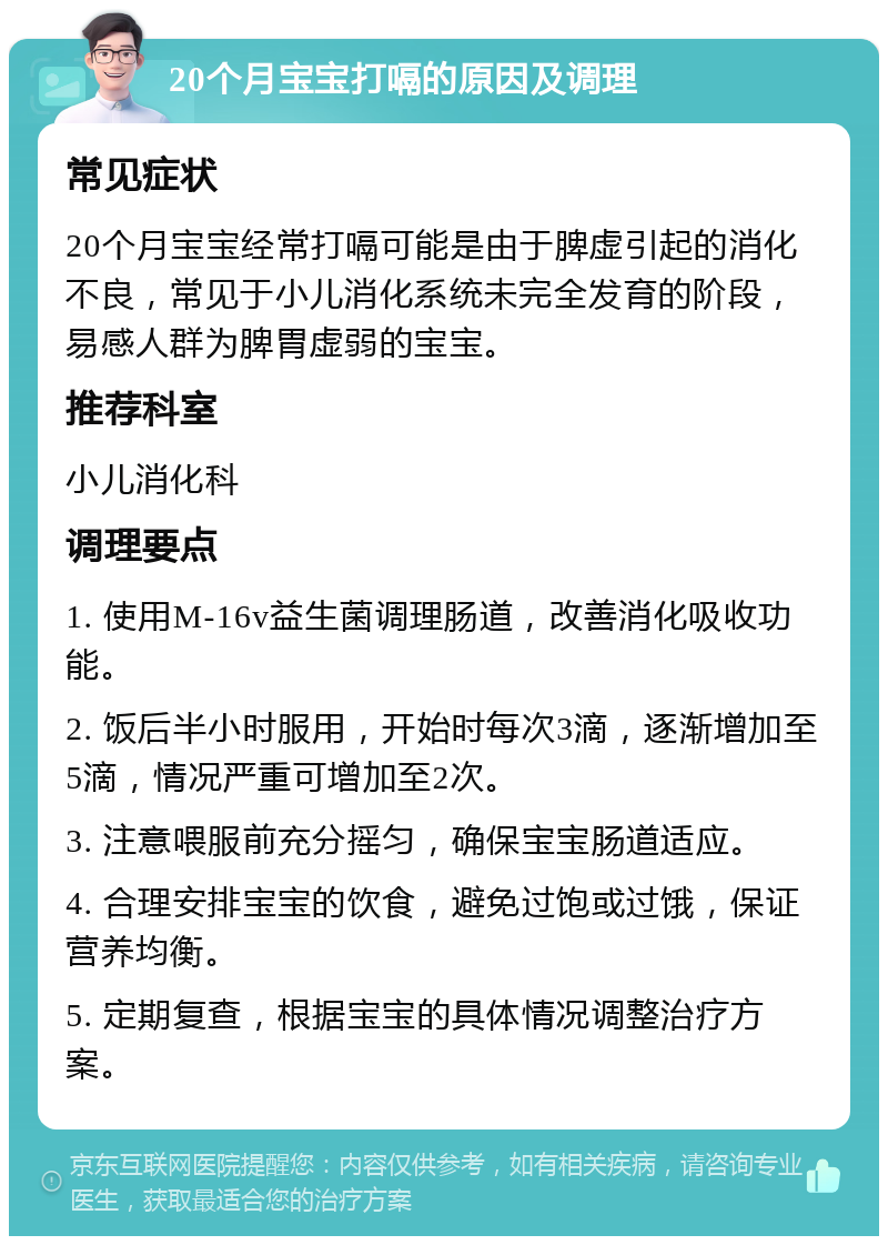 20个月宝宝打嗝的原因及调理 常见症状 20个月宝宝经常打嗝可能是由于脾虚引起的消化不良，常见于小儿消化系统未完全发育的阶段，易感人群为脾胃虚弱的宝宝。 推荐科室 小儿消化科 调理要点 1. 使用M-16v益生菌调理肠道，改善消化吸收功能。 2. 饭后半小时服用，开始时每次3滴，逐渐增加至5滴，情况严重可增加至2次。 3. 注意喂服前充分摇匀，确保宝宝肠道适应。 4. 合理安排宝宝的饮食，避免过饱或过饿，保证营养均衡。 5. 定期复查，根据宝宝的具体情况调整治疗方案。