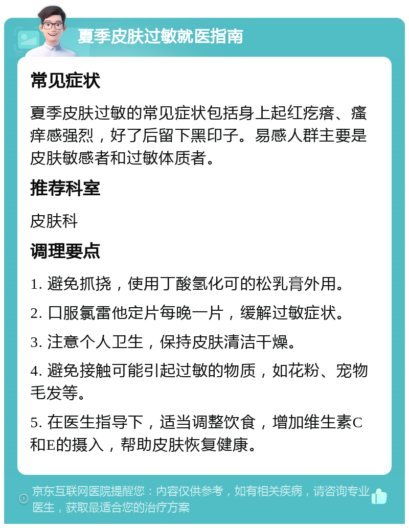 夏季皮肤过敏就医指南 常见症状 夏季皮肤过敏的常见症状包括身上起红疙瘩、瘙痒感强烈，好了后留下黑印子。易感人群主要是皮肤敏感者和过敏体质者。 推荐科室 皮肤科 调理要点 1. 避免抓挠，使用丁酸氢化可的松乳膏外用。 2. 口服氯雷他定片每晚一片，缓解过敏症状。 3. 注意个人卫生，保持皮肤清洁干燥。 4. 避免接触可能引起过敏的物质，如花粉、宠物毛发等。 5. 在医生指导下，适当调整饮食，增加维生素C和E的摄入，帮助皮肤恢复健康。