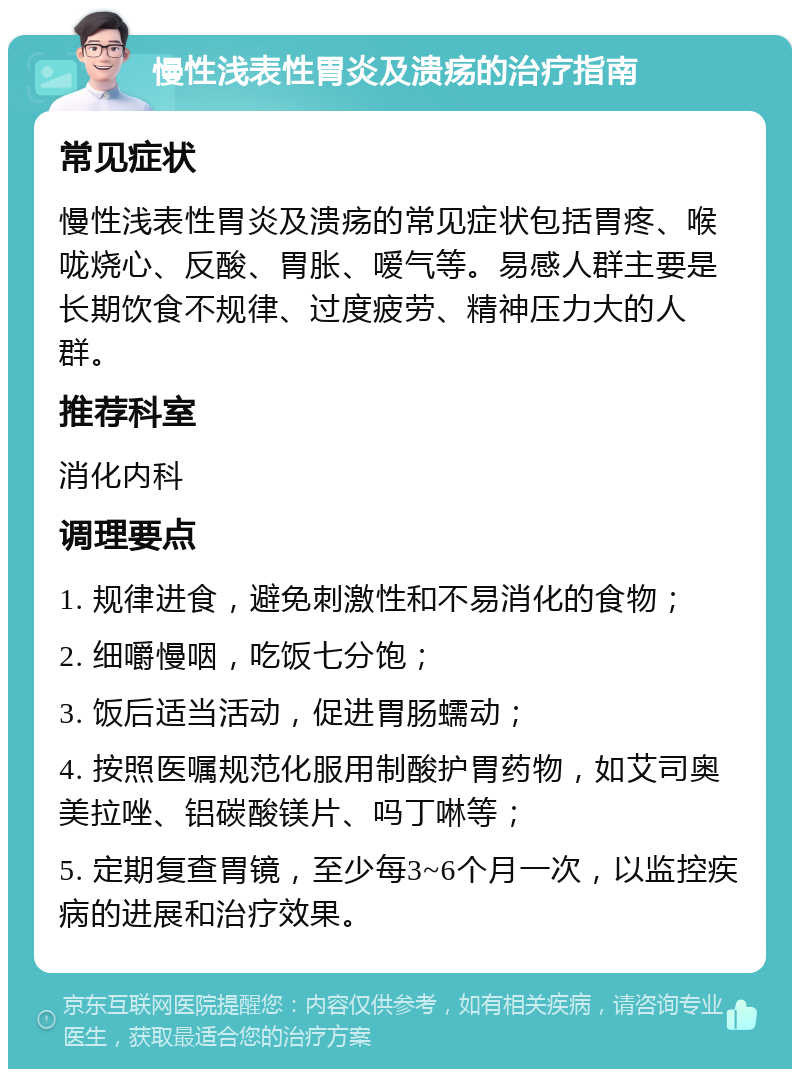 慢性浅表性胃炎及溃疡的治疗指南 常见症状 慢性浅表性胃炎及溃疡的常见症状包括胃疼、喉咙烧心、反酸、胃胀、嗳气等。易感人群主要是长期饮食不规律、过度疲劳、精神压力大的人群。 推荐科室 消化内科 调理要点 1. 规律进食，避免刺激性和不易消化的食物； 2. 细嚼慢咽，吃饭七分饱； 3. 饭后适当活动，促进胃肠蠕动； 4. 按照医嘱规范化服用制酸护胃药物，如艾司奥美拉唑、铝碳酸镁片、吗丁啉等； 5. 定期复查胃镜，至少每3~6个月一次，以监控疾病的进展和治疗效果。