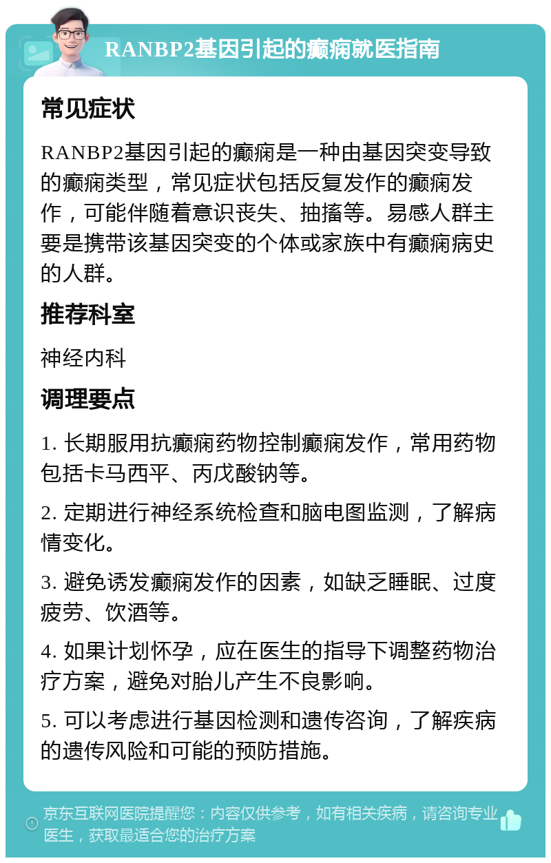 RANBP2基因引起的癫痫就医指南 常见症状 RANBP2基因引起的癫痫是一种由基因突变导致的癫痫类型，常见症状包括反复发作的癫痫发作，可能伴随着意识丧失、抽搐等。易感人群主要是携带该基因突变的个体或家族中有癫痫病史的人群。 推荐科室 神经内科 调理要点 1. 长期服用抗癫痫药物控制癫痫发作，常用药物包括卡马西平、丙戊酸钠等。 2. 定期进行神经系统检查和脑电图监测，了解病情变化。 3. 避免诱发癫痫发作的因素，如缺乏睡眠、过度疲劳、饮酒等。 4. 如果计划怀孕，应在医生的指导下调整药物治疗方案，避免对胎儿产生不良影响。 5. 可以考虑进行基因检测和遗传咨询，了解疾病的遗传风险和可能的预防措施。