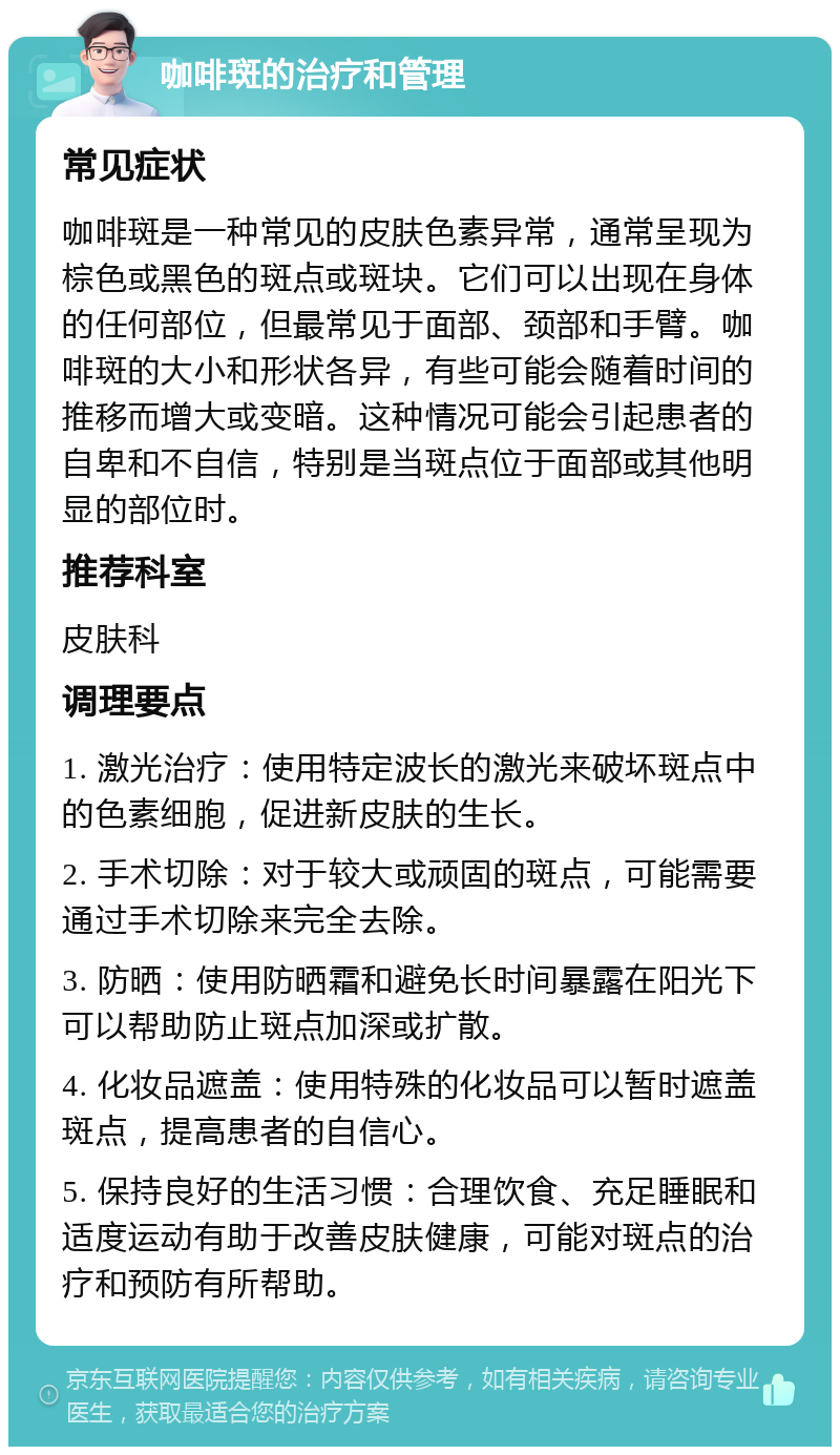 咖啡斑的治疗和管理 常见症状 咖啡斑是一种常见的皮肤色素异常，通常呈现为棕色或黑色的斑点或斑块。它们可以出现在身体的任何部位，但最常见于面部、颈部和手臂。咖啡斑的大小和形状各异，有些可能会随着时间的推移而增大或变暗。这种情况可能会引起患者的自卑和不自信，特别是当斑点位于面部或其他明显的部位时。 推荐科室 皮肤科 调理要点 1. 激光治疗：使用特定波长的激光来破坏斑点中的色素细胞，促进新皮肤的生长。 2. 手术切除：对于较大或顽固的斑点，可能需要通过手术切除来完全去除。 3. 防晒：使用防晒霜和避免长时间暴露在阳光下可以帮助防止斑点加深或扩散。 4. 化妆品遮盖：使用特殊的化妆品可以暂时遮盖斑点，提高患者的自信心。 5. 保持良好的生活习惯：合理饮食、充足睡眠和适度运动有助于改善皮肤健康，可能对斑点的治疗和预防有所帮助。