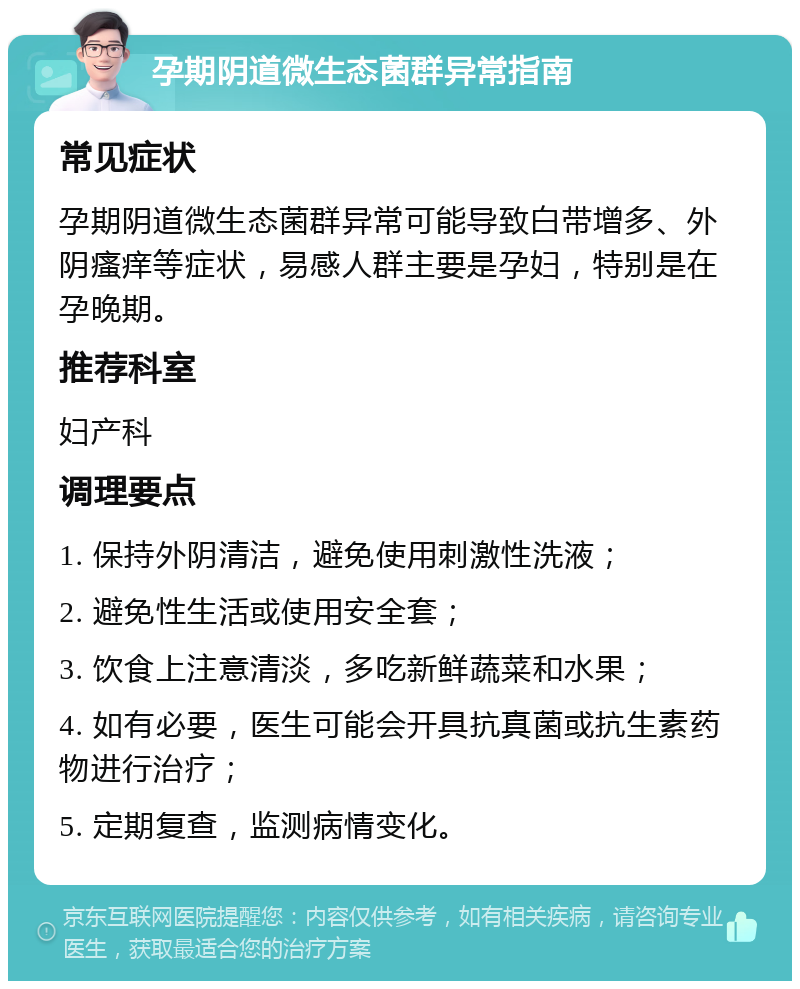 孕期阴道微生态菌群异常指南 常见症状 孕期阴道微生态菌群异常可能导致白带增多、外阴瘙痒等症状，易感人群主要是孕妇，特别是在孕晚期。 推荐科室 妇产科 调理要点 1. 保持外阴清洁，避免使用刺激性洗液； 2. 避免性生活或使用安全套； 3. 饮食上注意清淡，多吃新鲜蔬菜和水果； 4. 如有必要，医生可能会开具抗真菌或抗生素药物进行治疗； 5. 定期复查，监测病情变化。