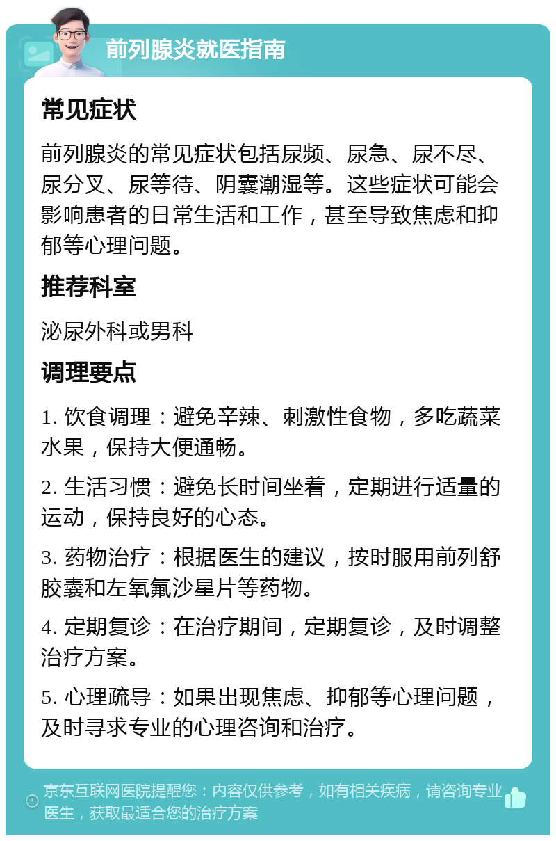 前列腺炎就医指南 常见症状 前列腺炎的常见症状包括尿频、尿急、尿不尽、尿分叉、尿等待、阴囊潮湿等。这些症状可能会影响患者的日常生活和工作，甚至导致焦虑和抑郁等心理问题。 推荐科室 泌尿外科或男科 调理要点 1. 饮食调理：避免辛辣、刺激性食物，多吃蔬菜水果，保持大便通畅。 2. 生活习惯：避免长时间坐着，定期进行适量的运动，保持良好的心态。 3. 药物治疗：根据医生的建议，按时服用前列舒胶囊和左氧氟沙星片等药物。 4. 定期复诊：在治疗期间，定期复诊，及时调整治疗方案。 5. 心理疏导：如果出现焦虑、抑郁等心理问题，及时寻求专业的心理咨询和治疗。