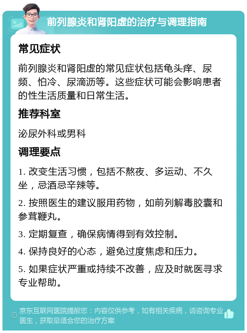 前列腺炎和肾阳虚的治疗与调理指南 常见症状 前列腺炎和肾阳虚的常见症状包括龟头痒、尿频、怕冷、尿滴沥等。这些症状可能会影响患者的性生活质量和日常生活。 推荐科室 泌尿外科或男科 调理要点 1. 改变生活习惯，包括不熬夜、多运动、不久坐，忌酒忌辛辣等。 2. 按照医生的建议服用药物，如前列解毒胶囊和参茸鞭丸。 3. 定期复查，确保病情得到有效控制。 4. 保持良好的心态，避免过度焦虑和压力。 5. 如果症状严重或持续不改善，应及时就医寻求专业帮助。