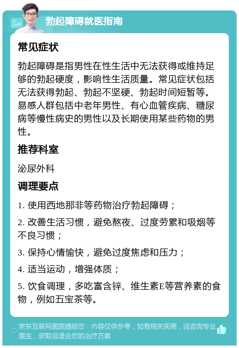 勃起障碍就医指南 常见症状 勃起障碍是指男性在性生活中无法获得或维持足够的勃起硬度，影响性生活质量。常见症状包括无法获得勃起、勃起不坚硬、勃起时间短暂等。易感人群包括中老年男性、有心血管疾病、糖尿病等慢性病史的男性以及长期使用某些药物的男性。 推荐科室 泌尿外科 调理要点 1. 使用西地那非等药物治疗勃起障碍； 2. 改善生活习惯，避免熬夜、过度劳累和吸烟等不良习惯； 3. 保持心情愉快，避免过度焦虑和压力； 4. 适当运动，增强体质； 5. 饮食调理，多吃富含锌、维生素E等营养素的食物，例如五宝茶等。