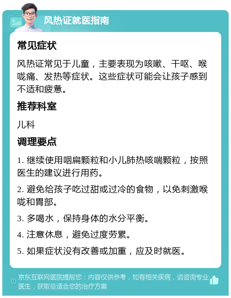 风热证就医指南 常见症状 风热证常见于儿童，主要表现为咳嗽、干呕、喉咙痛、发热等症状。这些症状可能会让孩子感到不适和疲惫。 推荐科室 儿科 调理要点 1. 继续使用咽扁颗粒和小儿肺热咳喘颗粒，按照医生的建议进行用药。 2. 避免给孩子吃过甜或过冷的食物，以免刺激喉咙和胃部。 3. 多喝水，保持身体的水分平衡。 4. 注意休息，避免过度劳累。 5. 如果症状没有改善或加重，应及时就医。