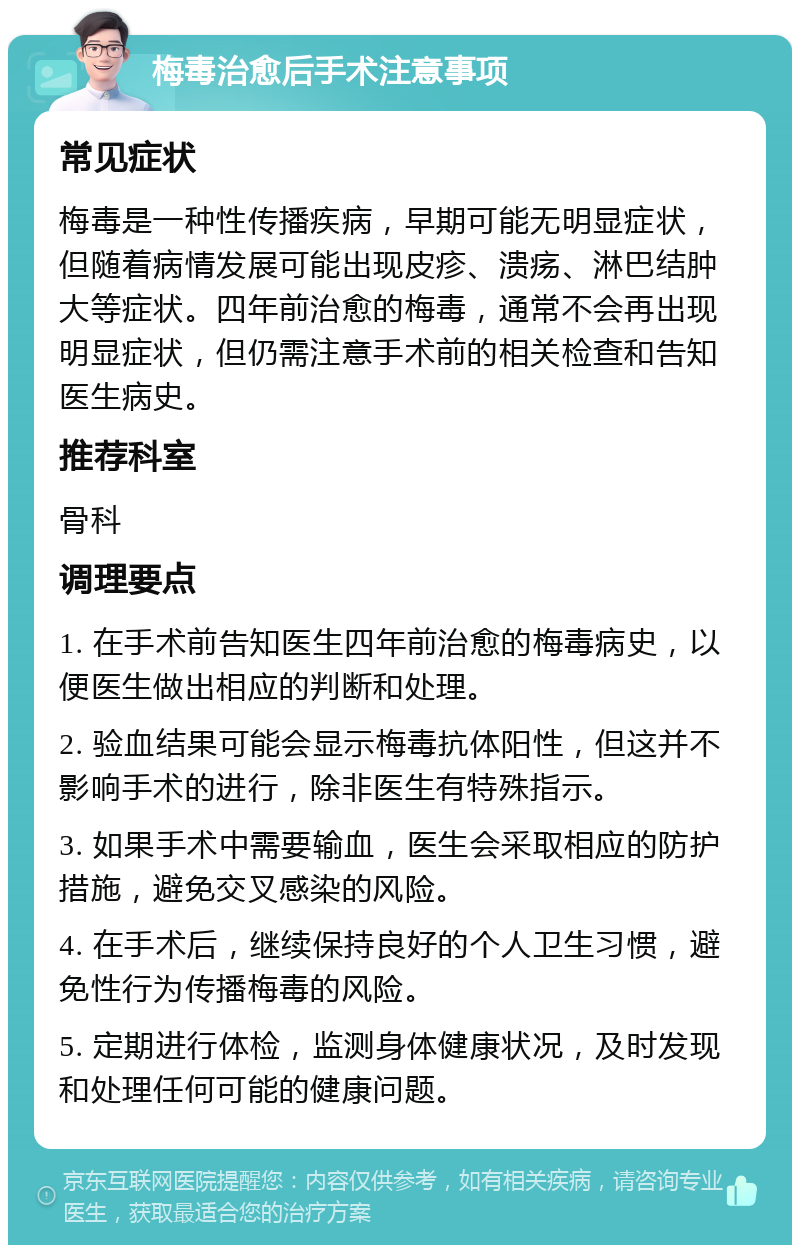 梅毒治愈后手术注意事项 常见症状 梅毒是一种性传播疾病，早期可能无明显症状，但随着病情发展可能出现皮疹、溃疡、淋巴结肿大等症状。四年前治愈的梅毒，通常不会再出现明显症状，但仍需注意手术前的相关检查和告知医生病史。 推荐科室 骨科 调理要点 1. 在手术前告知医生四年前治愈的梅毒病史，以便医生做出相应的判断和处理。 2. 验血结果可能会显示梅毒抗体阳性，但这并不影响手术的进行，除非医生有特殊指示。 3. 如果手术中需要输血，医生会采取相应的防护措施，避免交叉感染的风险。 4. 在手术后，继续保持良好的个人卫生习惯，避免性行为传播梅毒的风险。 5. 定期进行体检，监测身体健康状况，及时发现和处理任何可能的健康问题。