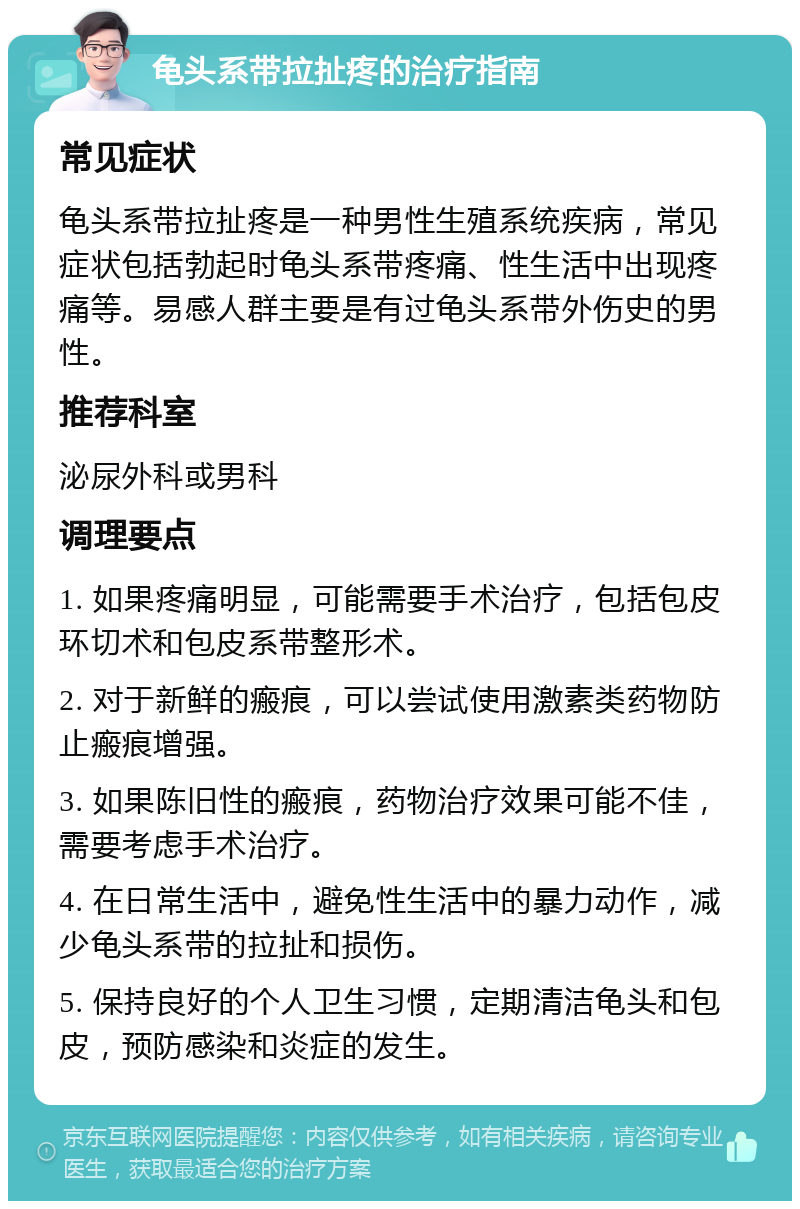 龟头系带拉扯疼的治疗指南 常见症状 龟头系带拉扯疼是一种男性生殖系统疾病，常见症状包括勃起时龟头系带疼痛、性生活中出现疼痛等。易感人群主要是有过龟头系带外伤史的男性。 推荐科室 泌尿外科或男科 调理要点 1. 如果疼痛明显，可能需要手术治疗，包括包皮环切术和包皮系带整形术。 2. 对于新鲜的瘢痕，可以尝试使用激素类药物防止瘢痕增强。 3. 如果陈旧性的瘢痕，药物治疗效果可能不佳，需要考虑手术治疗。 4. 在日常生活中，避免性生活中的暴力动作，减少龟头系带的拉扯和损伤。 5. 保持良好的个人卫生习惯，定期清洁龟头和包皮，预防感染和炎症的发生。