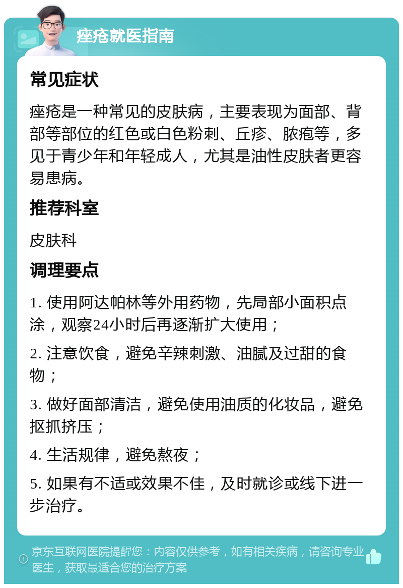 痤疮就医指南 常见症状 痤疮是一种常见的皮肤病，主要表现为面部、背部等部位的红色或白色粉刺、丘疹、脓疱等，多见于青少年和年轻成人，尤其是油性皮肤者更容易患病。 推荐科室 皮肤科 调理要点 1. 使用阿达帕林等外用药物，先局部小面积点涂，观察24小时后再逐渐扩大使用； 2. 注意饮食，避免辛辣刺激、油腻及过甜的食物； 3. 做好面部清洁，避免使用油质的化妆品，避免抠抓挤压； 4. 生活规律，避免熬夜； 5. 如果有不适或效果不佳，及时就诊或线下进一步治疗。