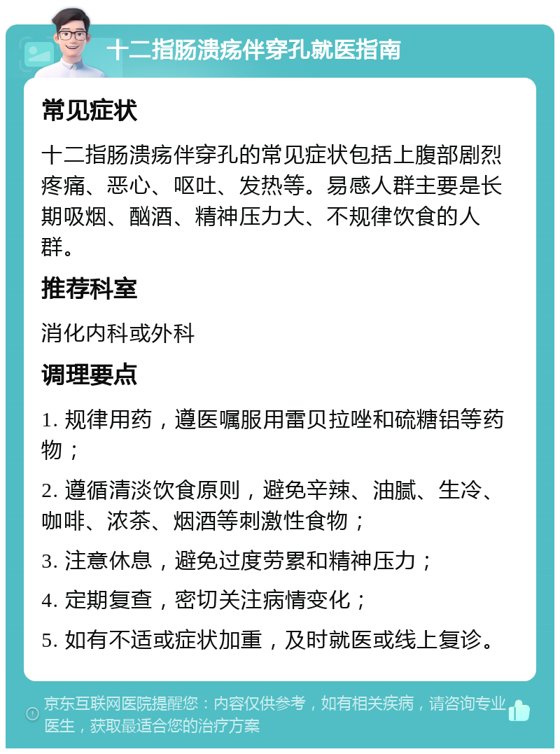 十二指肠溃疡伴穿孔就医指南 常见症状 十二指肠溃疡伴穿孔的常见症状包括上腹部剧烈疼痛、恶心、呕吐、发热等。易感人群主要是长期吸烟、酗酒、精神压力大、不规律饮食的人群。 推荐科室 消化内科或外科 调理要点 1. 规律用药，遵医嘱服用雷贝拉唑和硫糖铝等药物； 2. 遵循清淡饮食原则，避免辛辣、油腻、生冷、咖啡、浓茶、烟酒等刺激性食物； 3. 注意休息，避免过度劳累和精神压力； 4. 定期复查，密切关注病情变化； 5. 如有不适或症状加重，及时就医或线上复诊。