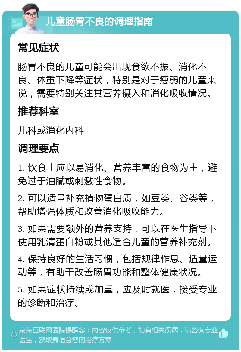 儿童肠胃不良的调理指南 常见症状 肠胃不良的儿童可能会出现食欲不振、消化不良、体重下降等症状，特别是对于瘦弱的儿童来说，需要特别关注其营养摄入和消化吸收情况。 推荐科室 儿科或消化内科 调理要点 1. 饮食上应以易消化、营养丰富的食物为主，避免过于油腻或刺激性食物。 2. 可以适量补充植物蛋白质，如豆类、谷类等，帮助增强体质和改善消化吸收能力。 3. 如果需要额外的营养支持，可以在医生指导下使用乳清蛋白粉或其他适合儿童的营养补充剂。 4. 保持良好的生活习惯，包括规律作息、适量运动等，有助于改善肠胃功能和整体健康状况。 5. 如果症状持续或加重，应及时就医，接受专业的诊断和治疗。