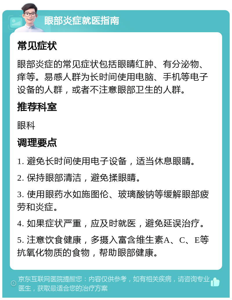 眼部炎症就医指南 常见症状 眼部炎症的常见症状包括眼睛红肿、有分泌物、痒等。易感人群为长时间使用电脑、手机等电子设备的人群，或者不注意眼部卫生的人群。 推荐科室 眼科 调理要点 1. 避免长时间使用电子设备，适当休息眼睛。 2. 保持眼部清洁，避免揉眼睛。 3. 使用眼药水如施图伦、玻璃酸钠等缓解眼部疲劳和炎症。 4. 如果症状严重，应及时就医，避免延误治疗。 5. 注意饮食健康，多摄入富含维生素A、C、E等抗氧化物质的食物，帮助眼部健康。