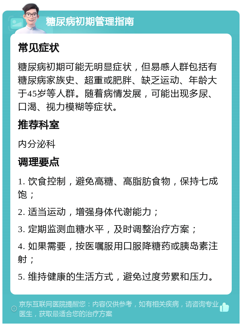 糖尿病初期管理指南 常见症状 糖尿病初期可能无明显症状，但易感人群包括有糖尿病家族史、超重或肥胖、缺乏运动、年龄大于45岁等人群。随着病情发展，可能出现多尿、口渴、视力模糊等症状。 推荐科室 内分泌科 调理要点 1. 饮食控制，避免高糖、高脂肪食物，保持七成饱； 2. 适当运动，增强身体代谢能力； 3. 定期监测血糖水平，及时调整治疗方案； 4. 如果需要，按医嘱服用口服降糖药或胰岛素注射； 5. 维持健康的生活方式，避免过度劳累和压力。