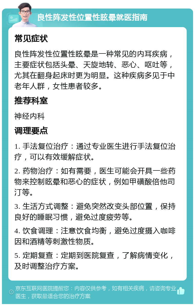 良性阵发性位置性眩晕就医指南 常见症状 良性阵发性位置性眩晕是一种常见的内耳疾病，主要症状包括头晕、天旋地转、恶心、呕吐等，尤其在翻身起床时更为明显。这种疾病多见于中老年人群，女性患者较多。 推荐科室 神经内科 调理要点 1. 手法复位治疗：通过专业医生进行手法复位治疗，可以有效缓解症状。 2. 药物治疗：如有需要，医生可能会开具一些药物来控制眩晕和恶心的症状，例如甲磺酸倍他司汀等。 3. 生活方式调整：避免突然改变头部位置，保持良好的睡眠习惯，避免过度疲劳等。 4. 饮食调理：注意饮食均衡，避免过度摄入咖啡因和酒精等刺激性物质。 5. 定期复查：定期到医院复查，了解病情变化，及时调整治疗方案。