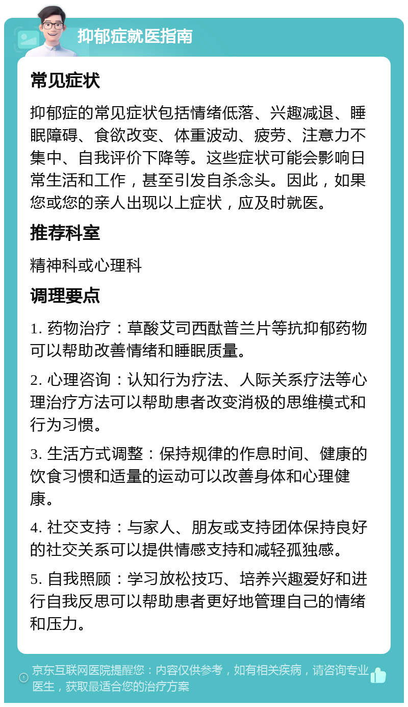 抑郁症就医指南 常见症状 抑郁症的常见症状包括情绪低落、兴趣减退、睡眠障碍、食欲改变、体重波动、疲劳、注意力不集中、自我评价下降等。这些症状可能会影响日常生活和工作，甚至引发自杀念头。因此，如果您或您的亲人出现以上症状，应及时就医。 推荐科室 精神科或心理科 调理要点 1. 药物治疗：草酸艾司西酞普兰片等抗抑郁药物可以帮助改善情绪和睡眠质量。 2. 心理咨询：认知行为疗法、人际关系疗法等心理治疗方法可以帮助患者改变消极的思维模式和行为习惯。 3. 生活方式调整：保持规律的作息时间、健康的饮食习惯和适量的运动可以改善身体和心理健康。 4. 社交支持：与家人、朋友或支持团体保持良好的社交关系可以提供情感支持和减轻孤独感。 5. 自我照顾：学习放松技巧、培养兴趣爱好和进行自我反思可以帮助患者更好地管理自己的情绪和压力。