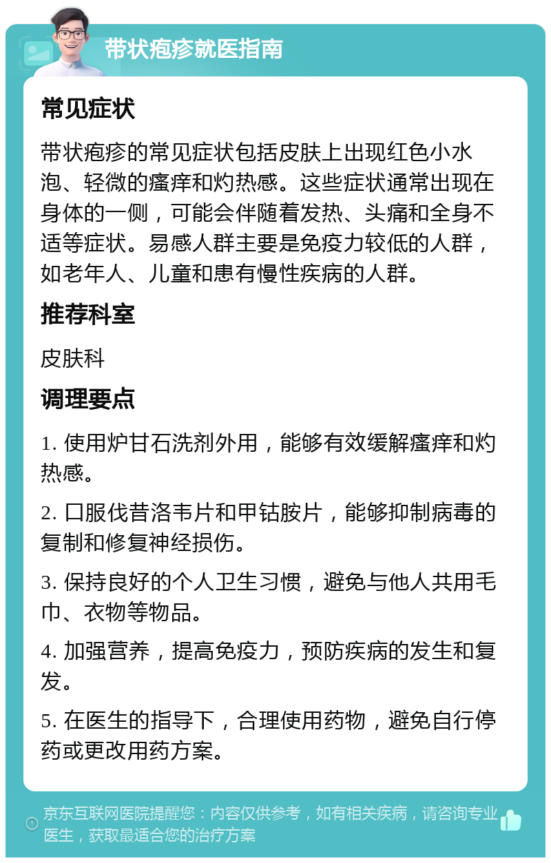 带状疱疹就医指南 常见症状 带状疱疹的常见症状包括皮肤上出现红色小水泡、轻微的瘙痒和灼热感。这些症状通常出现在身体的一侧，可能会伴随着发热、头痛和全身不适等症状。易感人群主要是免疫力较低的人群，如老年人、儿童和患有慢性疾病的人群。 推荐科室 皮肤科 调理要点 1. 使用炉甘石洗剂外用，能够有效缓解瘙痒和灼热感。 2. 口服伐昔洛韦片和甲钴胺片，能够抑制病毒的复制和修复神经损伤。 3. 保持良好的个人卫生习惯，避免与他人共用毛巾、衣物等物品。 4. 加强营养，提高免疫力，预防疾病的发生和复发。 5. 在医生的指导下，合理使用药物，避免自行停药或更改用药方案。