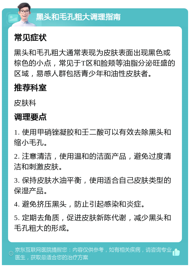 黑头和毛孔粗大调理指南 常见症状 黑头和毛孔粗大通常表现为皮肤表面出现黑色或棕色的小点，常见于T区和脸颊等油脂分泌旺盛的区域，易感人群包括青少年和油性皮肤者。 推荐科室 皮肤科 调理要点 1. 使用甲硝锉凝胶和壬二酸可以有效去除黑头和缩小毛孔。 2. 注意清洁，使用温和的洁面产品，避免过度清洁和刺激皮肤。 3. 保持皮肤水油平衡，使用适合自己皮肤类型的保湿产品。 4. 避免挤压黑头，防止引起感染和炎症。 5. 定期去角质，促进皮肤新陈代谢，减少黑头和毛孔粗大的形成。