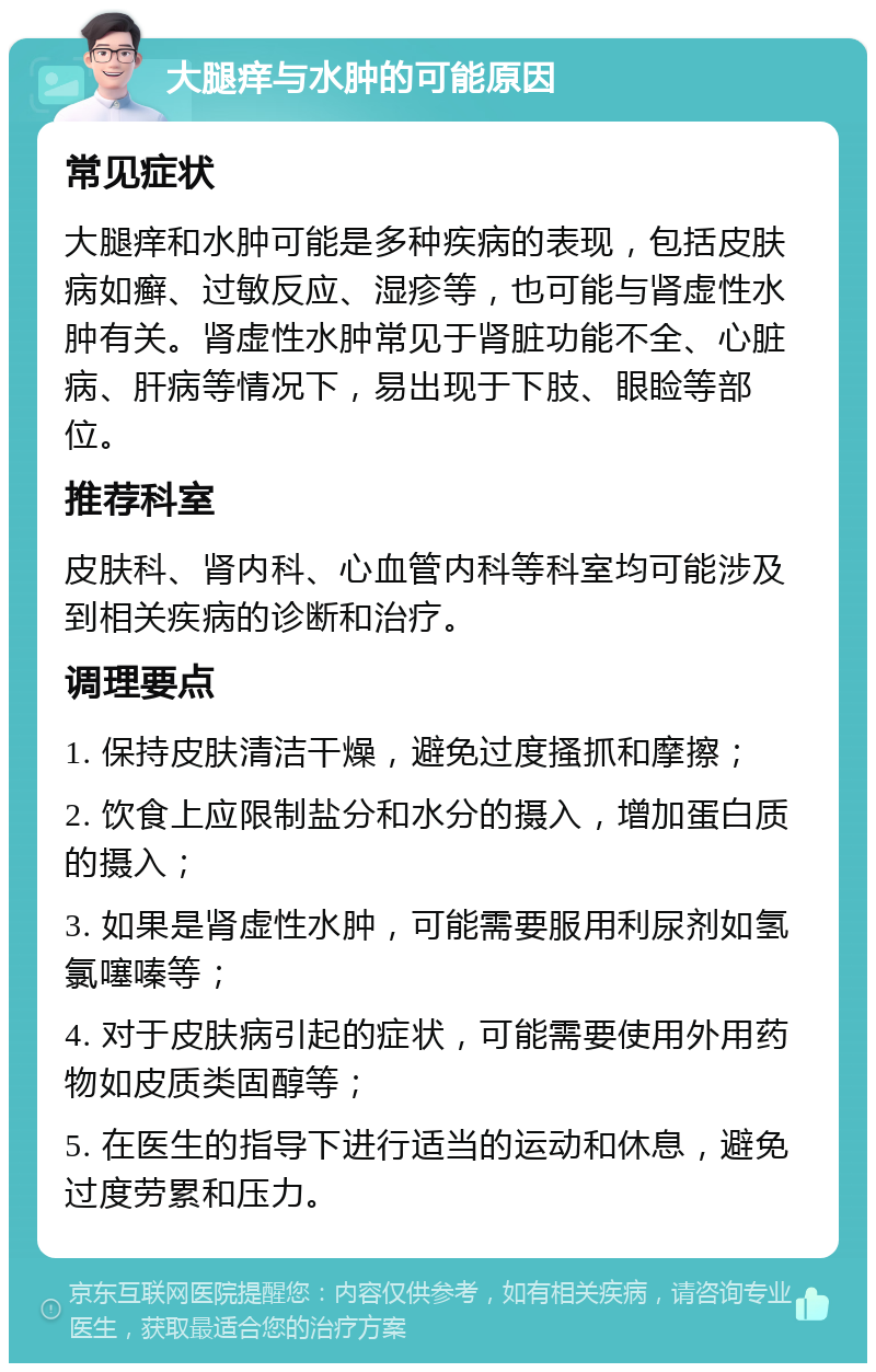 大腿痒与水肿的可能原因 常见症状 大腿痒和水肿可能是多种疾病的表现，包括皮肤病如癣、过敏反应、湿疹等，也可能与肾虚性水肿有关。肾虚性水肿常见于肾脏功能不全、心脏病、肝病等情况下，易出现于下肢、眼睑等部位。 推荐科室 皮肤科、肾内科、心血管内科等科室均可能涉及到相关疾病的诊断和治疗。 调理要点 1. 保持皮肤清洁干燥，避免过度搔抓和摩擦； 2. 饮食上应限制盐分和水分的摄入，增加蛋白质的摄入； 3. 如果是肾虚性水肿，可能需要服用利尿剂如氢氯噻嗪等； 4. 对于皮肤病引起的症状，可能需要使用外用药物如皮质类固醇等； 5. 在医生的指导下进行适当的运动和休息，避免过度劳累和压力。