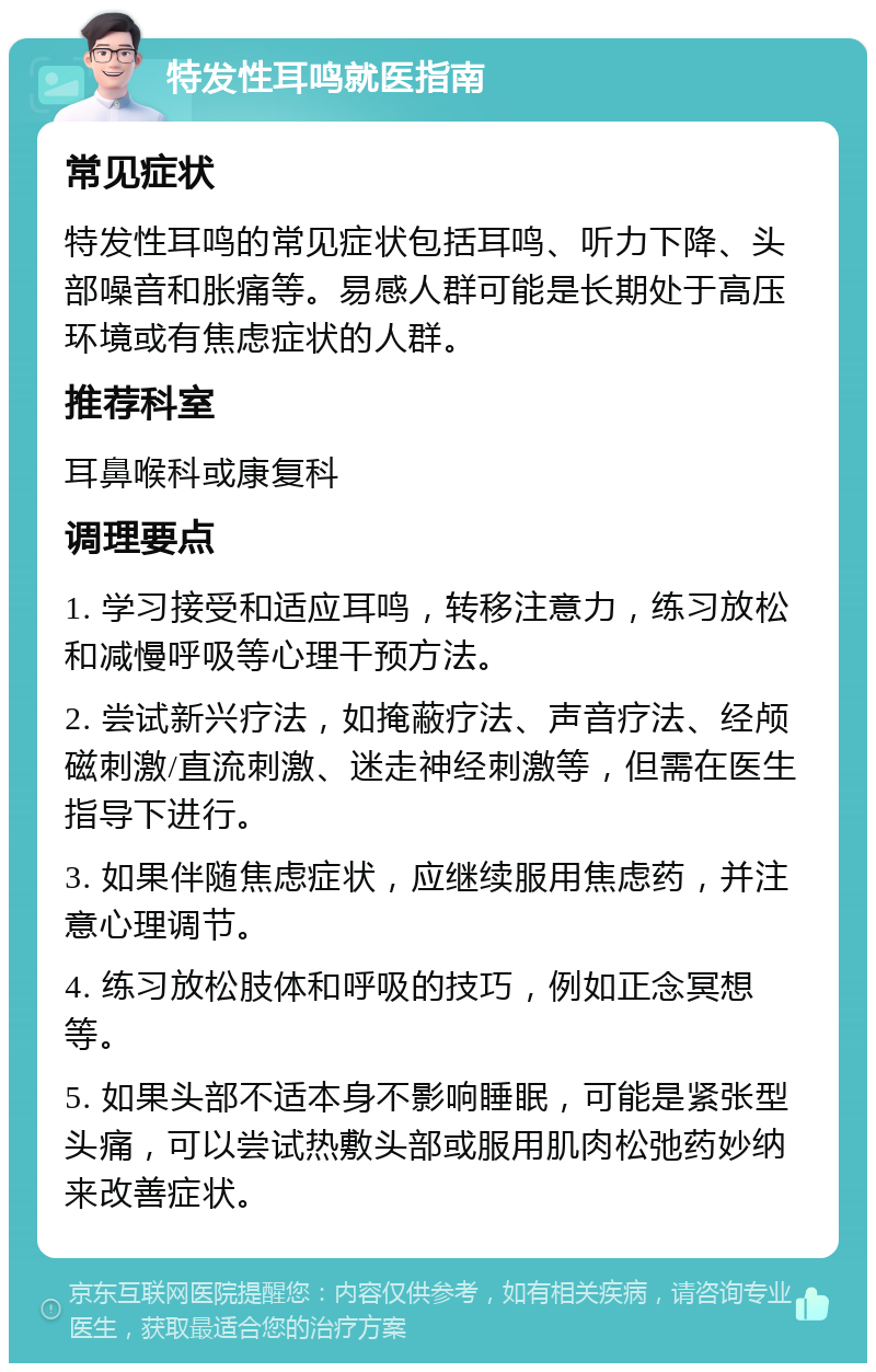 特发性耳鸣就医指南 常见症状 特发性耳鸣的常见症状包括耳鸣、听力下降、头部噪音和胀痛等。易感人群可能是长期处于高压环境或有焦虑症状的人群。 推荐科室 耳鼻喉科或康复科 调理要点 1. 学习接受和适应耳鸣，转移注意力，练习放松和减慢呼吸等心理干预方法。 2. 尝试新兴疗法，如掩蔽疗法、声音疗法、经颅磁刺激/直流刺激、迷走神经刺激等，但需在医生指导下进行。 3. 如果伴随焦虑症状，应继续服用焦虑药，并注意心理调节。 4. 练习放松肢体和呼吸的技巧，例如正念冥想等。 5. 如果头部不适本身不影响睡眠，可能是紧张型头痛，可以尝试热敷头部或服用肌肉松弛药妙纳来改善症状。