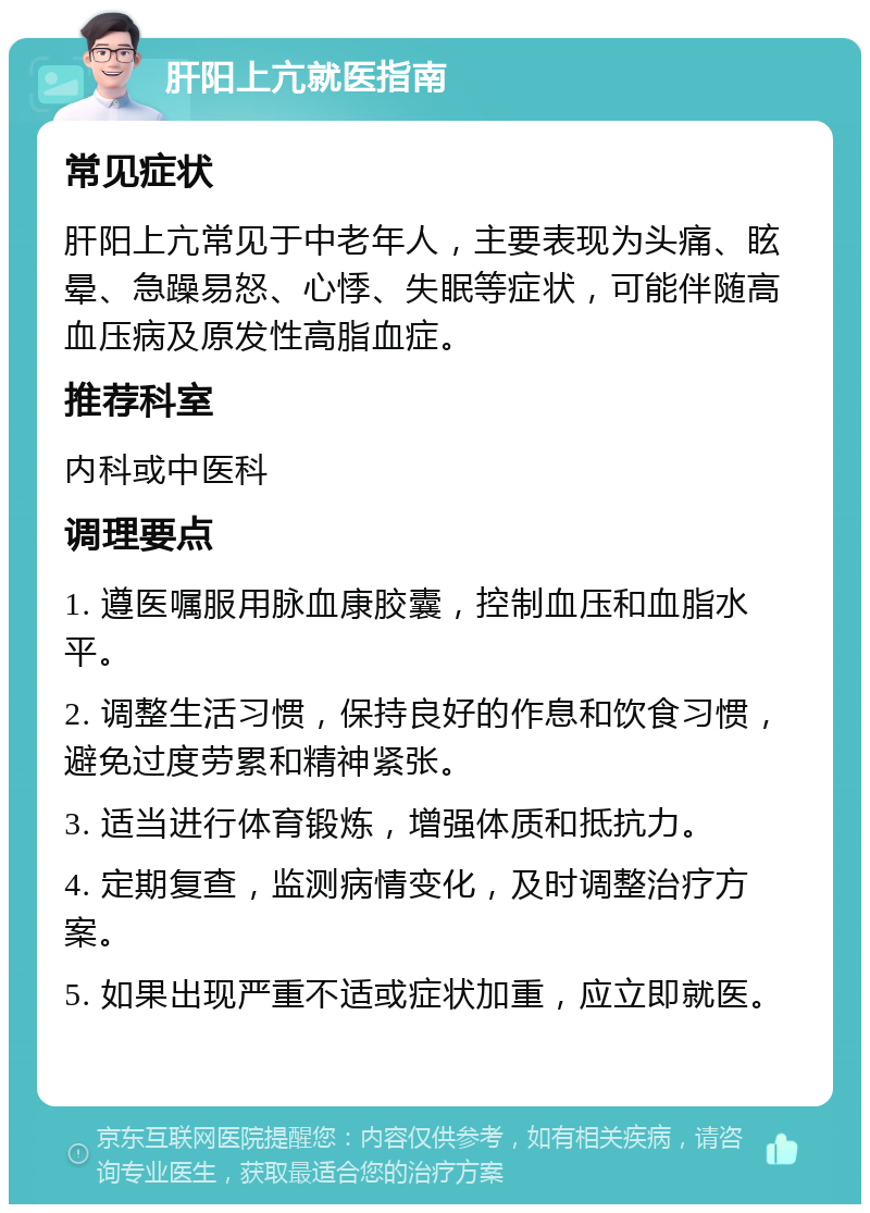 肝阳上亢就医指南 常见症状 肝阳上亢常见于中老年人，主要表现为头痛、眩晕、急躁易怒、心悸、失眠等症状，可能伴随高血压病及原发性高脂血症。 推荐科室 内科或中医科 调理要点 1. 遵医嘱服用脉血康胶囊，控制血压和血脂水平。 2. 调整生活习惯，保持良好的作息和饮食习惯，避免过度劳累和精神紧张。 3. 适当进行体育锻炼，增强体质和抵抗力。 4. 定期复查，监测病情变化，及时调整治疗方案。 5. 如果出现严重不适或症状加重，应立即就医。