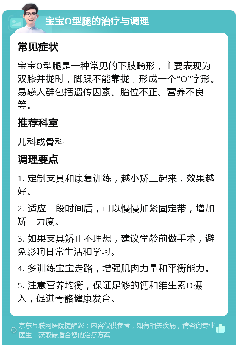 宝宝O型腿的治疗与调理 常见症状 宝宝O型腿是一种常见的下肢畸形，主要表现为双膝并拢时，脚踝不能靠拢，形成一个“O”字形。易感人群包括遗传因素、胎位不正、营养不良等。 推荐科室 儿科或骨科 调理要点 1. 定制支具和康复训练，越小矫正起来，效果越好。 2. 适应一段时间后，可以慢慢加紧固定带，增加矫正力度。 3. 如果支具矫正不理想，建议学龄前做手术，避免影响日常生活和学习。 4. 多训练宝宝走路，增强肌肉力量和平衡能力。 5. 注意营养均衡，保证足够的钙和维生素D摄入，促进骨骼健康发育。