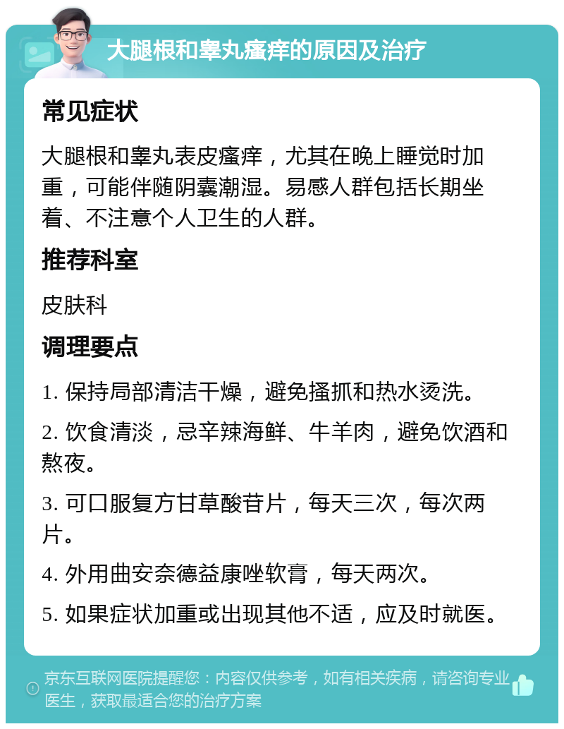 大腿根和睾丸瘙痒的原因及治疗 常见症状 大腿根和睾丸表皮瘙痒，尤其在晚上睡觉时加重，可能伴随阴囊潮湿。易感人群包括长期坐着、不注意个人卫生的人群。 推荐科室 皮肤科 调理要点 1. 保持局部清洁干燥，避免搔抓和热水烫洗。 2. 饮食清淡，忌辛辣海鲜、牛羊肉，避免饮酒和熬夜。 3. 可口服复方甘草酸苷片，每天三次，每次两片。 4. 外用曲安奈德益康唑软膏，每天两次。 5. 如果症状加重或出现其他不适，应及时就医。