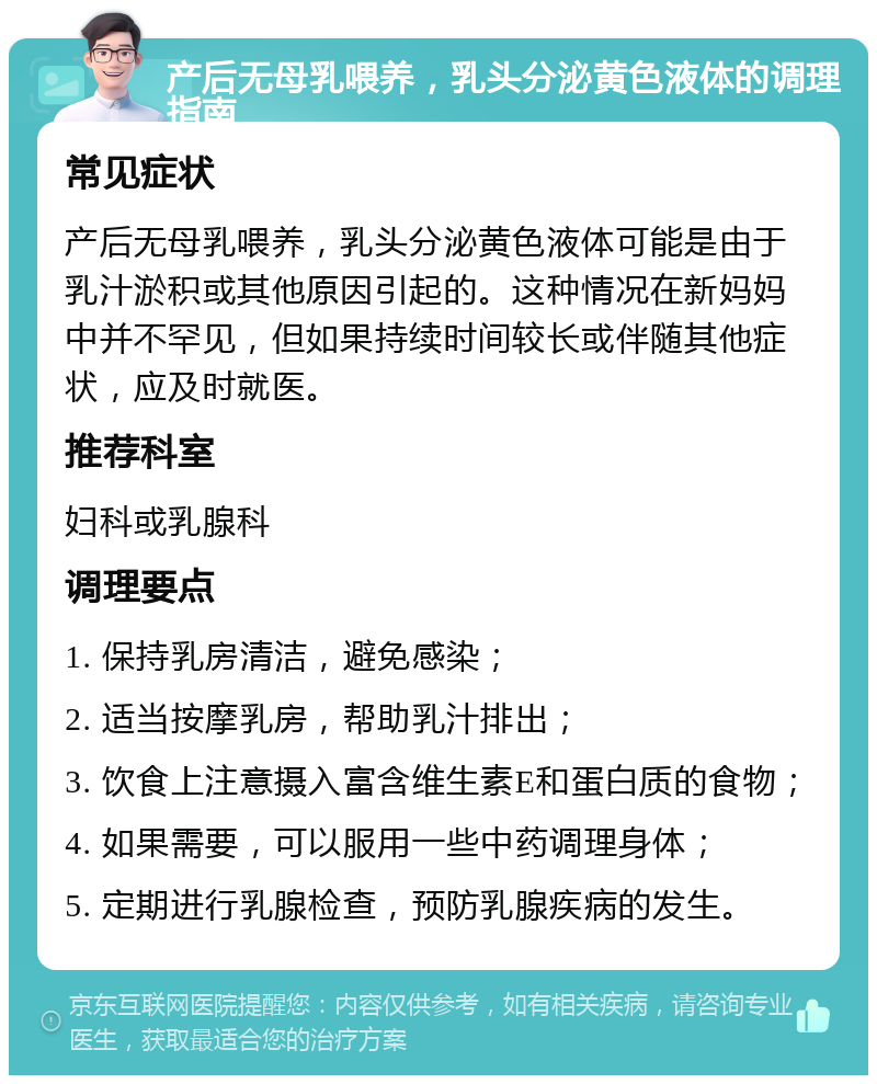 产后无母乳喂养，乳头分泌黄色液体的调理指南 常见症状 产后无母乳喂养，乳头分泌黄色液体可能是由于乳汁淤积或其他原因引起的。这种情况在新妈妈中并不罕见，但如果持续时间较长或伴随其他症状，应及时就医。 推荐科室 妇科或乳腺科 调理要点 1. 保持乳房清洁，避免感染； 2. 适当按摩乳房，帮助乳汁排出； 3. 饮食上注意摄入富含维生素E和蛋白质的食物； 4. 如果需要，可以服用一些中药调理身体； 5. 定期进行乳腺检查，预防乳腺疾病的发生。