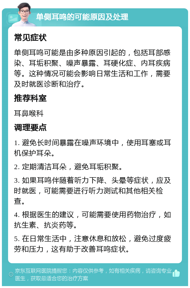 单侧耳鸣的可能原因及处理 常见症状 单侧耳鸣可能是由多种原因引起的，包括耳部感染、耳垢积聚、噪声暴露、耳硬化症、内耳疾病等。这种情况可能会影响日常生活和工作，需要及时就医诊断和治疗。 推荐科室 耳鼻喉科 调理要点 1. 避免长时间暴露在噪声环境中，使用耳塞或耳机保护耳朵。 2. 定期清洁耳朵，避免耳垢积聚。 3. 如果耳鸣伴随着听力下降、头晕等症状，应及时就医，可能需要进行听力测试和其他相关检查。 4. 根据医生的建议，可能需要使用药物治疗，如抗生素、抗炎药等。 5. 在日常生活中，注意休息和放松，避免过度疲劳和压力，这有助于改善耳鸣症状。