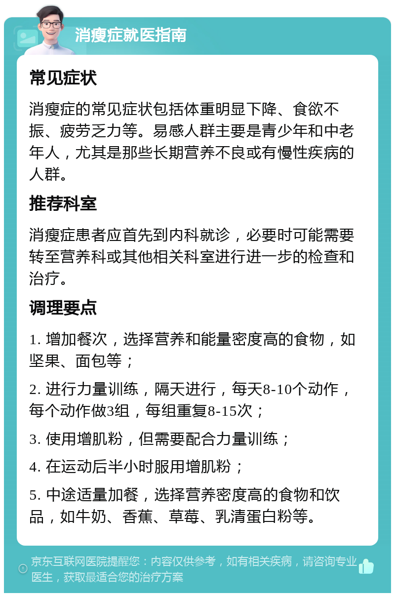 消瘦症就医指南 常见症状 消瘦症的常见症状包括体重明显下降、食欲不振、疲劳乏力等。易感人群主要是青少年和中老年人，尤其是那些长期营养不良或有慢性疾病的人群。 推荐科室 消瘦症患者应首先到内科就诊，必要时可能需要转至营养科或其他相关科室进行进一步的检查和治疗。 调理要点 1. 增加餐次，选择营养和能量密度高的食物，如坚果、面包等； 2. 进行力量训练，隔天进行，每天8-10个动作，每个动作做3组，每组重复8-15次； 3. 使用增肌粉，但需要配合力量训练； 4. 在运动后半小时服用增肌粉； 5. 中途适量加餐，选择营养密度高的食物和饮品，如牛奶、香蕉、草莓、乳清蛋白粉等。