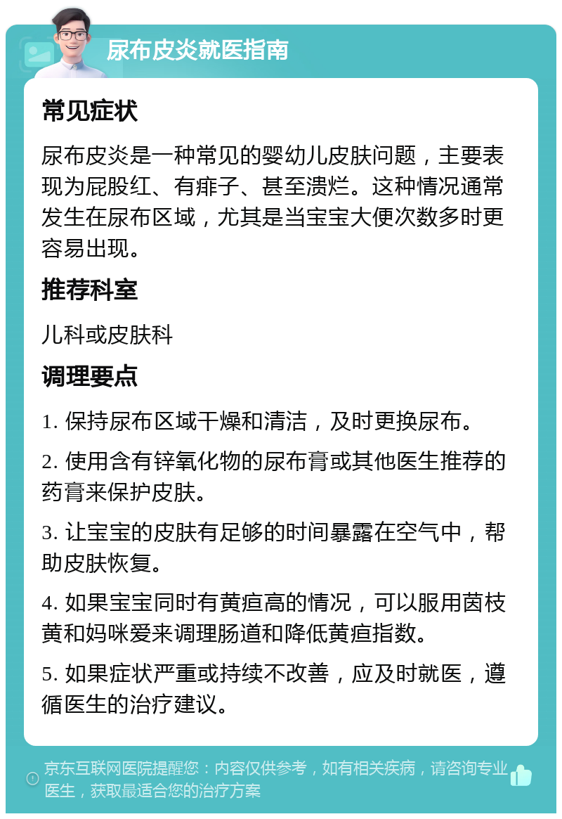 尿布皮炎就医指南 常见症状 尿布皮炎是一种常见的婴幼儿皮肤问题，主要表现为屁股红、有痱子、甚至溃烂。这种情况通常发生在尿布区域，尤其是当宝宝大便次数多时更容易出现。 推荐科室 儿科或皮肤科 调理要点 1. 保持尿布区域干燥和清洁，及时更换尿布。 2. 使用含有锌氧化物的尿布膏或其他医生推荐的药膏来保护皮肤。 3. 让宝宝的皮肤有足够的时间暴露在空气中，帮助皮肤恢复。 4. 如果宝宝同时有黄疸高的情况，可以服用茵枝黄和妈咪爱来调理肠道和降低黄疸指数。 5. 如果症状严重或持续不改善，应及时就医，遵循医生的治疗建议。