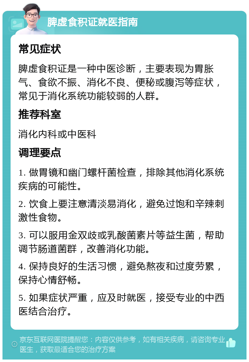 脾虚食积证就医指南 常见症状 脾虚食积证是一种中医诊断，主要表现为胃胀气、食欲不振、消化不良、便秘或腹泻等症状，常见于消化系统功能较弱的人群。 推荐科室 消化内科或中医科 调理要点 1. 做胃镜和幽门螺杆菌检查，排除其他消化系统疾病的可能性。 2. 饮食上要注意清淡易消化，避免过饱和辛辣刺激性食物。 3. 可以服用金双歧或乳酸菌素片等益生菌，帮助调节肠道菌群，改善消化功能。 4. 保持良好的生活习惯，避免熬夜和过度劳累，保持心情舒畅。 5. 如果症状严重，应及时就医，接受专业的中西医结合治疗。