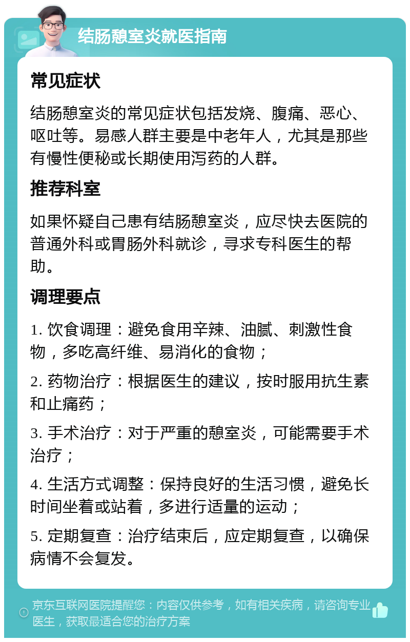 结肠憩室炎就医指南 常见症状 结肠憩室炎的常见症状包括发烧、腹痛、恶心、呕吐等。易感人群主要是中老年人，尤其是那些有慢性便秘或长期使用泻药的人群。 推荐科室 如果怀疑自己患有结肠憩室炎，应尽快去医院的普通外科或胃肠外科就诊，寻求专科医生的帮助。 调理要点 1. 饮食调理：避免食用辛辣、油腻、刺激性食物，多吃高纤维、易消化的食物； 2. 药物治疗：根据医生的建议，按时服用抗生素和止痛药； 3. 手术治疗：对于严重的憩室炎，可能需要手术治疗； 4. 生活方式调整：保持良好的生活习惯，避免长时间坐着或站着，多进行适量的运动； 5. 定期复查：治疗结束后，应定期复查，以确保病情不会复发。