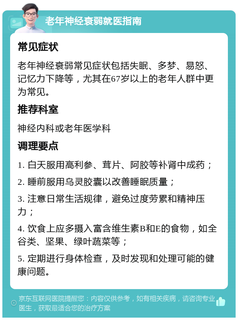 老年神经衰弱就医指南 常见症状 老年神经衰弱常见症状包括失眠、多梦、易怒、记忆力下降等，尤其在67岁以上的老年人群中更为常见。 推荐科室 神经内科或老年医学科 调理要点 1. 白天服用高利参、茸片、阿胶等补肾中成药； 2. 睡前服用乌灵胶囊以改善睡眠质量； 3. 注意日常生活规律，避免过度劳累和精神压力； 4. 饮食上应多摄入富含维生素B和E的食物，如全谷类、坚果、绿叶蔬菜等； 5. 定期进行身体检查，及时发现和处理可能的健康问题。