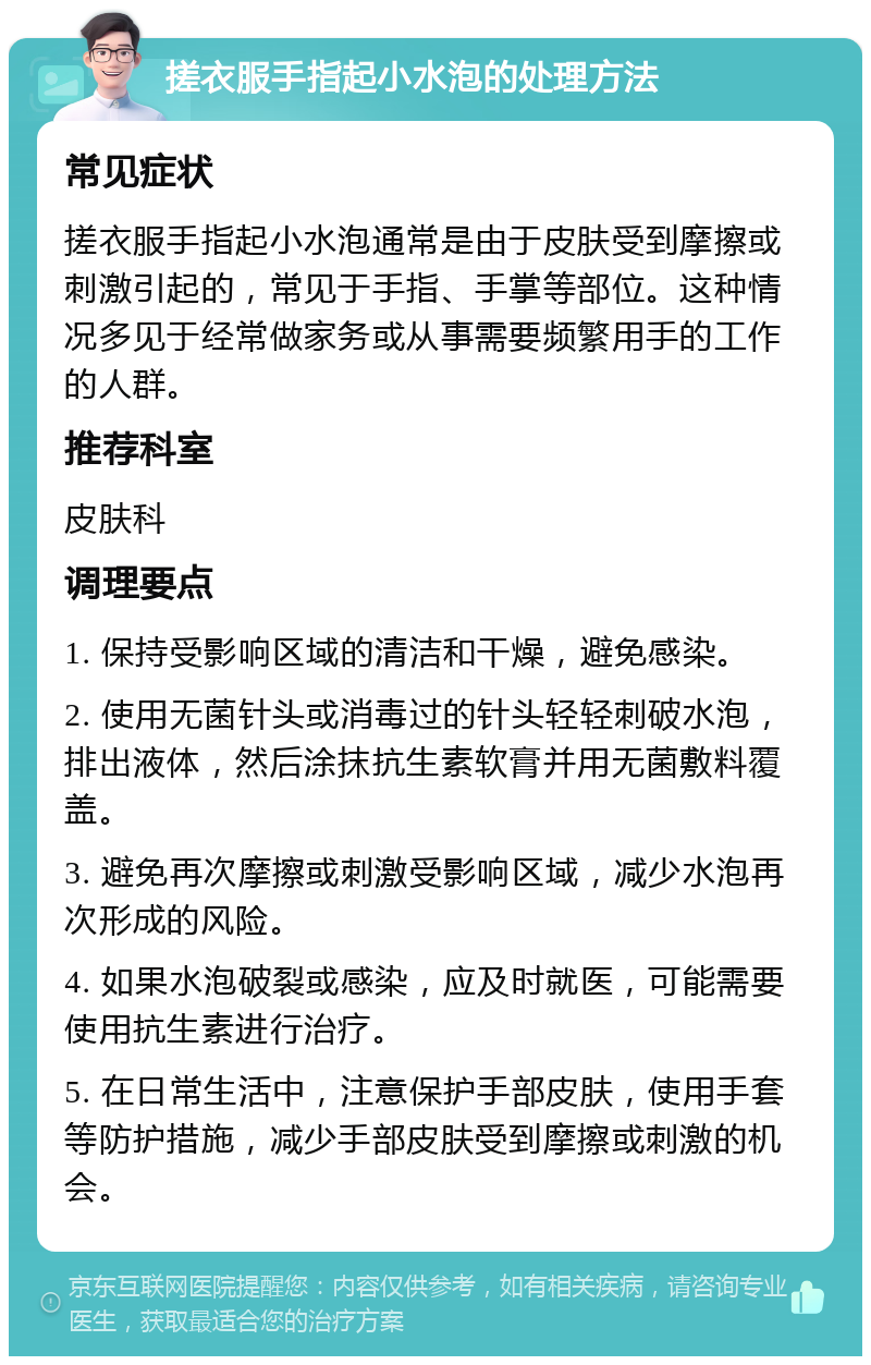 搓衣服手指起小水泡的处理方法 常见症状 搓衣服手指起小水泡通常是由于皮肤受到摩擦或刺激引起的，常见于手指、手掌等部位。这种情况多见于经常做家务或从事需要频繁用手的工作的人群。 推荐科室 皮肤科 调理要点 1. 保持受影响区域的清洁和干燥，避免感染。 2. 使用无菌针头或消毒过的针头轻轻刺破水泡，排出液体，然后涂抹抗生素软膏并用无菌敷料覆盖。 3. 避免再次摩擦或刺激受影响区域，减少水泡再次形成的风险。 4. 如果水泡破裂或感染，应及时就医，可能需要使用抗生素进行治疗。 5. 在日常生活中，注意保护手部皮肤，使用手套等防护措施，减少手部皮肤受到摩擦或刺激的机会。