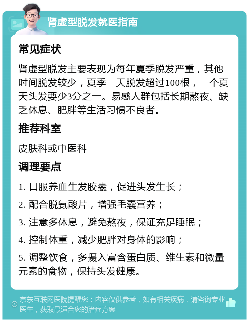 肾虚型脱发就医指南 常见症状 肾虚型脱发主要表现为每年夏季脱发严重，其他时间脱发较少，夏季一天脱发超过100根，一个夏天头发要少3分之一。易感人群包括长期熬夜、缺乏休息、肥胖等生活习惯不良者。 推荐科室 皮肤科或中医科 调理要点 1. 口服养血生发胶囊，促进头发生长； 2. 配合脱氨酸片，增强毛囊营养； 3. 注意多休息，避免熬夜，保证充足睡眠； 4. 控制体重，减少肥胖对身体的影响； 5. 调整饮食，多摄入富含蛋白质、维生素和微量元素的食物，保持头发健康。