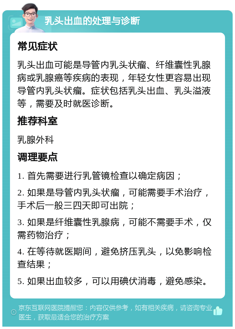 乳头出血的处理与诊断 常见症状 乳头出血可能是导管内乳头状瘤、纤维囊性乳腺病或乳腺癌等疾病的表现，年轻女性更容易出现导管内乳头状瘤。症状包括乳头出血、乳头溢液等，需要及时就医诊断。 推荐科室 乳腺外科 调理要点 1. 首先需要进行乳管镜检查以确定病因； 2. 如果是导管内乳头状瘤，可能需要手术治疗，手术后一般三四天即可出院； 3. 如果是纤维囊性乳腺病，可能不需要手术，仅需药物治疗； 4. 在等待就医期间，避免挤压乳头，以免影响检查结果； 5. 如果出血较多，可以用碘伏消毒，避免感染。